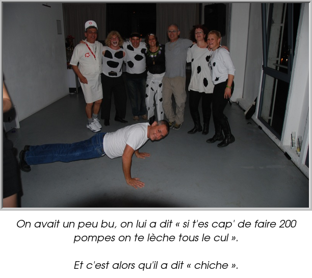 On avait un peu bu, on lui a dit « si t'es cap' de faire 200 pompes on te lèche tous le cul ».

Et c'est alors qu'il a dit « chiche ».