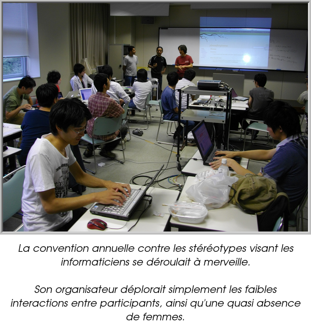 La convention annuelle contre les stéréotypes visant les informaticiens se déroulait à merveille.

Son organisateur déplorait simplement les faibles interactions entre participants, ainsi qu'une quasi absence de femmes.