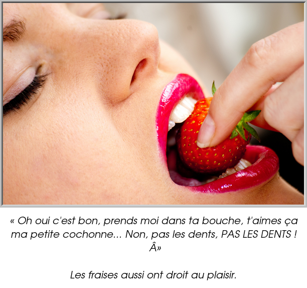 « Oh oui c'est bon, prends moi dans ta bouche, t'aimes ça ma petite cochonne... Non, pas les dents, PAS LES DENTS ! »

Les fraises aussi ont droit au plaisir.