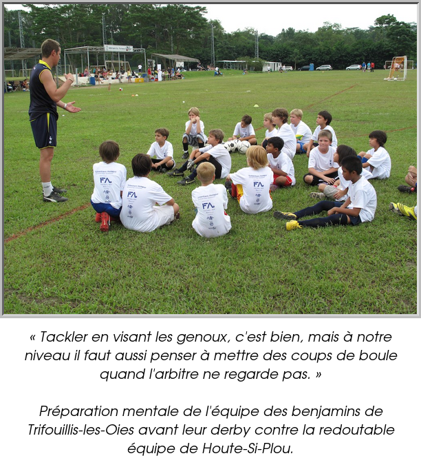 « Tackler en visant les genoux, c'est bien, mais à notre niveau il faut aussi penser à mettre des coups de boule quand l'arbitre ne regarde pas. »

Préparation mentale de l'équipe des benjamins de Trifouillis-les-Oies avant leur derby contre la redoutable équipe de Houte-Si-Plou.