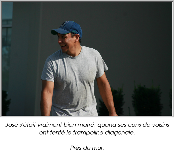 José s'était vraiment bien marré, quand ses cons de voisins ont tenté le trampoline diagonale.

Près du mur.