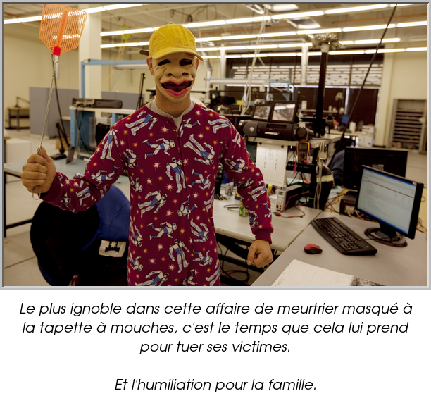 Le plus ignoble dans cette affaire de meurtrier masqué à la tapette à mouches, c'est le temps que cela lui prend pour tuer ses victimes.

Et l'humiliation pour la famille.
