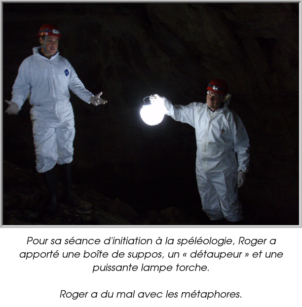 Pour sa séance d'initiation à la spéléologie, Roger a apporté une boîte de suppos, un « détaupeur » et une puissante lampe torche.

Roger a du mal avec les métaphores.