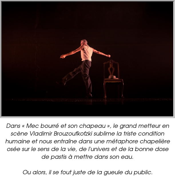 Dans « Mec bourré et son chapeau », le grand metteur en scène Vladimir Brouzoufkofzki sublime la triste condition humaine et nous entraîne dans une métaphore chapelière osée sur le sens de la vie, de l'univers et de la bonne dose de pastis à mettre dans son eau.

Ou alors, il se fout juste de la gueule du public.