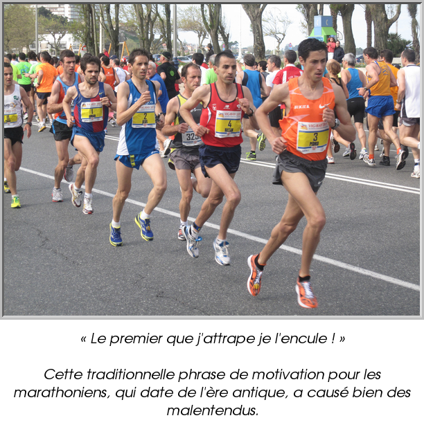 « Le premier que j'attrape je l'encule ! »

Cette traditionnelle phrase de motivation pour les marathoniens, qui date de l'ère antique, a causé bien des malentendus.