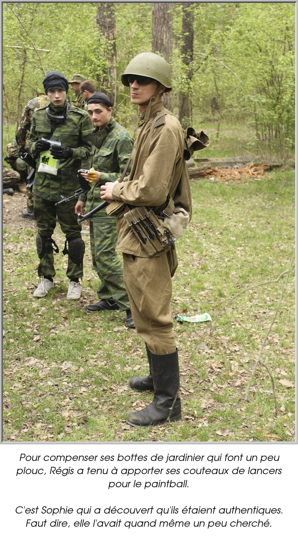 Pour compenser ses bottes de jardinier qui font un peu plouc, Régis a tenu à apporter ses couteaux de lancers pour le paintball.

C'est Sophie qui a découvert qu'ils étaient authentiques. Faut dire, elle l'avait quand même un peu cherché.