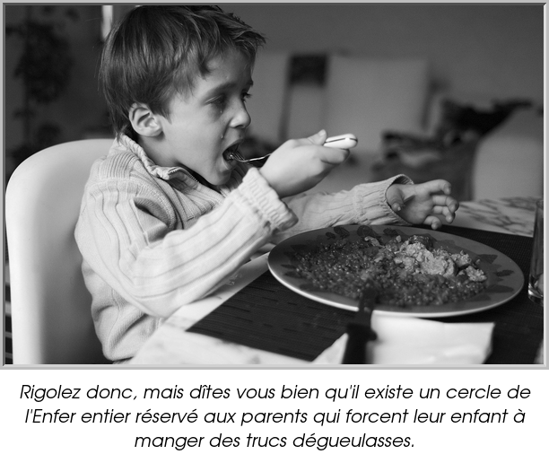 Rigolez donc, mais dîtes vous bien qu'il existe un cercle de l'Enfer entier réservé aux parents qui forcent leur enfant à manger des trucs dégueulasses.