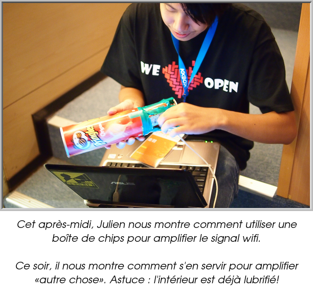Cet après-midi, Julien nous montre comment utiliser une boîte de chips pour amplifier le signal wifi.

Ce soir, il nous montre comment s'en servir pour amplifier «autre chose». Astuce : l'intérieur est déjà lubrifié!